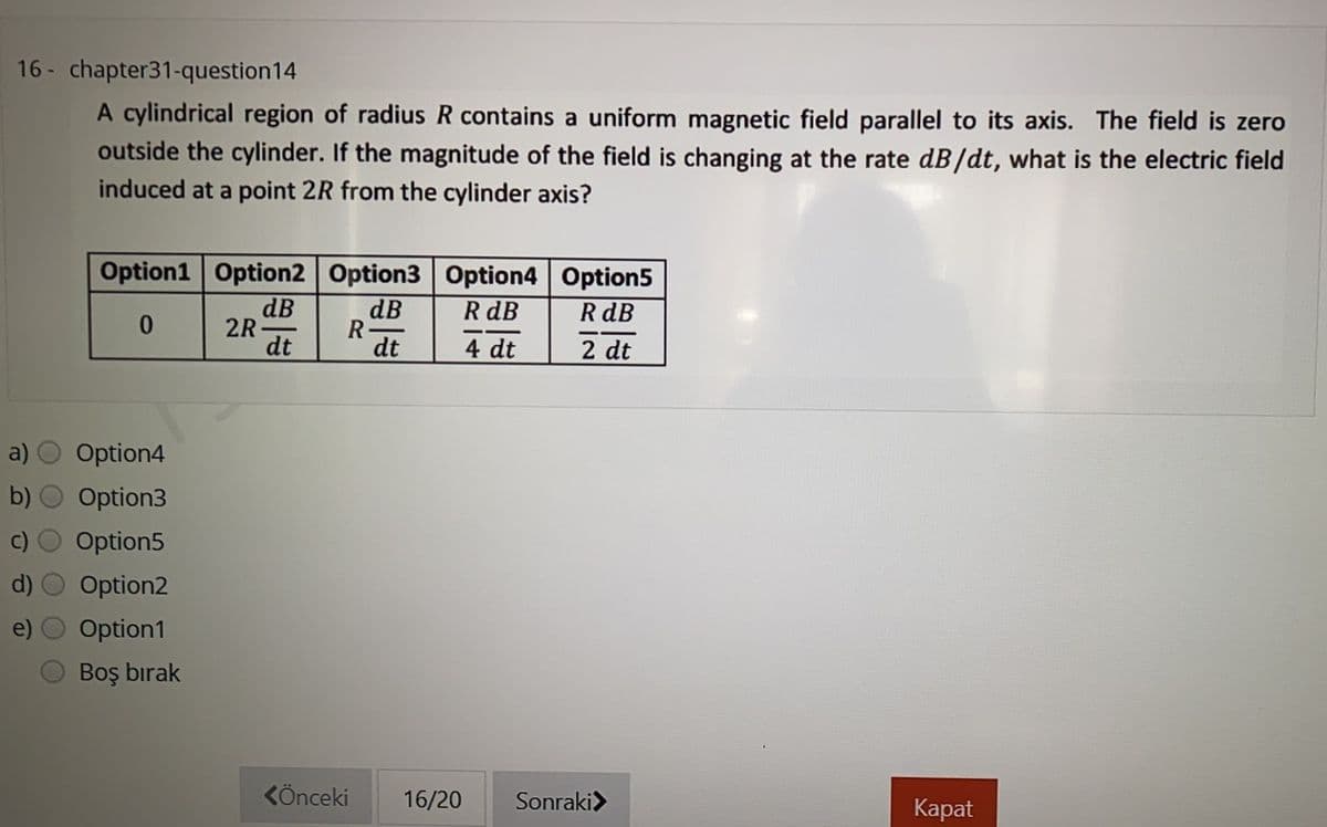 16 - chapter31-question14
A cylindrical region of radius R contains a uniform magnetic field parallel to its axis. The field is zero
outside the cylinder. If the magnitude of the field is changing at the rate dB/dt, what is the electric field
induced at a point 2R from the cylinder axis?
Option1 Option2 Option3 Option4 Option5
dB
R dB
dB
R
dt
R dB
2R-
dt
4 dt
2 dt
Option4
b) O Option3
Option5
Option2
Option1
Boş bırak
KÖnceki
16/20
Sonraki>
Каpat
