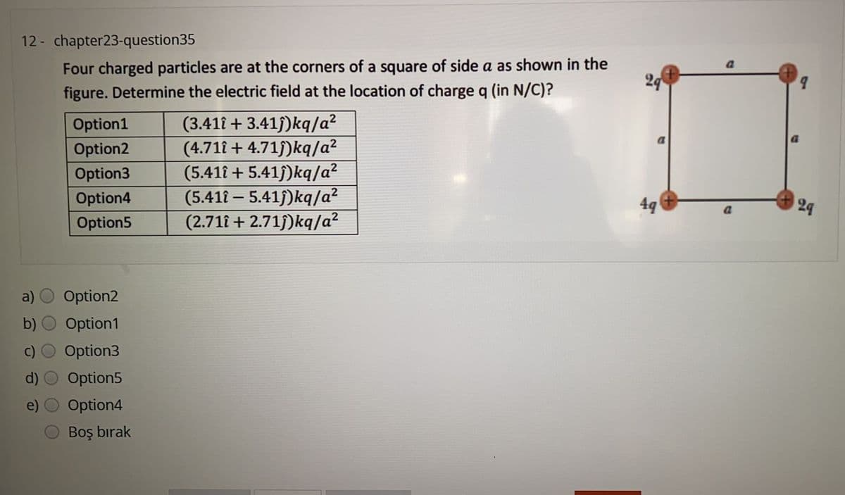 12 - chapter23-question35
Four charged particles are at the corners of a square of side a as shown in the
figure. Determine the electric field at the location of charge q (in N/C)?
a
24
b.
(3.411 + 3.41f)kq/a?
(4.711 + 4.71)kq/a²
(5.411 + 5.41f)kq/a?
(5.411 – 5.41f)kq/a?
(2.71î + 2.71f)kq/a?
Option1
Option2
Option3
Option4
4q
24
Option5
a)
Option2
b) O Option1
Option3
Option5
e)
Option4
Boş bırak
