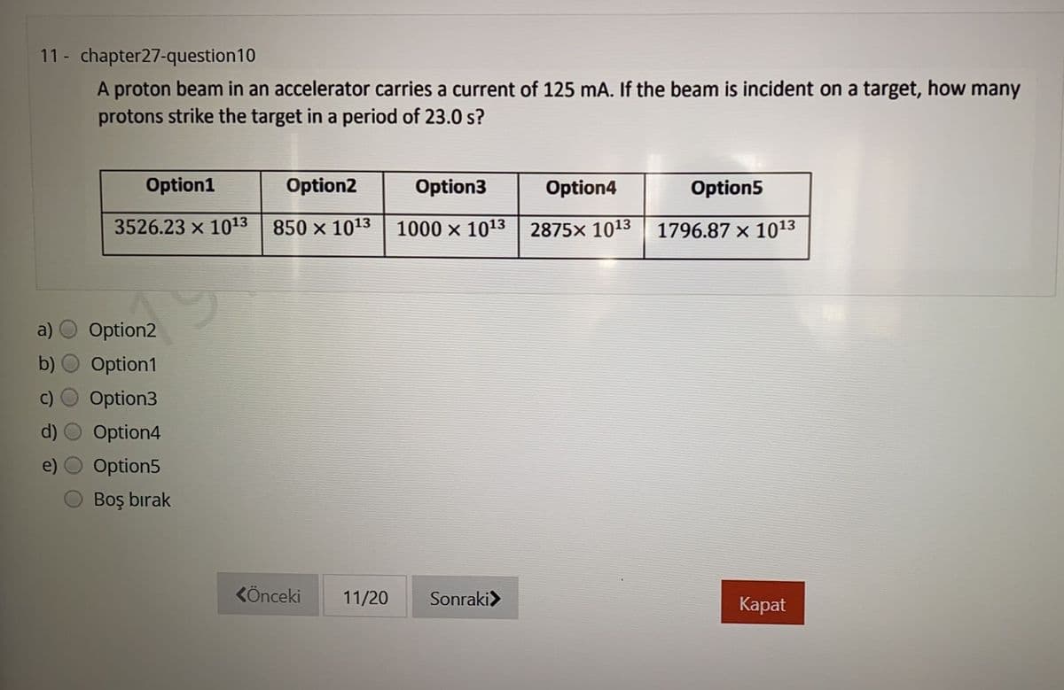 11 - chapter27-question10
A proton beam in an accelerator carries a current of 125 mA. If the beam is incident on a target, how many
protons strike the target in a period of 23.0 s?
Option1
Option2
Option3
Option4
Option5
3526.23 x 1013 850 x 1013
1000 x 1013 | 2875x 1013
1796.87 × 1013
a)
Option2
b)
Option1
Option3
d)
Option4
Option5
Boş bırak
KÖnceki
11/20
Sonraki>
Каpat
