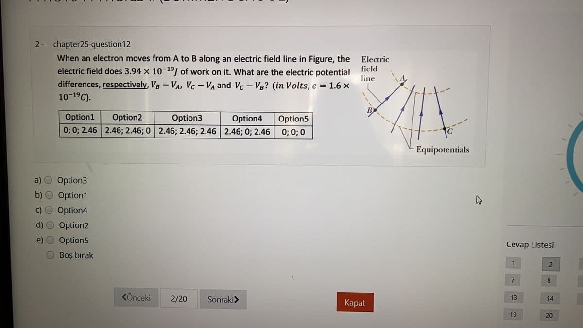 2- chapter25-question12
When an electron moves from A to B along an electric field line in Figure, the
electric field does 3.94 x 10-19] of work on it. What are the electric potential
differences, respectively, VB – VA, Vc – VA and Vc – Vg? (in Volts, e = 1.6 ×
10-19C).
Electric
field
line
Option1
Option2
Option3
Option4
Option5
0; 0; 2.46 2.46; 2.46; 0 2.46; 2.46; 2.46 2.46; 0; 2.46 0; 0; 0
Equipotentials
a)
Option3
Option1
Option4
Option2
Option5
Cevap Listesi
Boş bırak
1
8
KÖnceki
2/20
Sonraki>
13
14
Каpat
19
20
