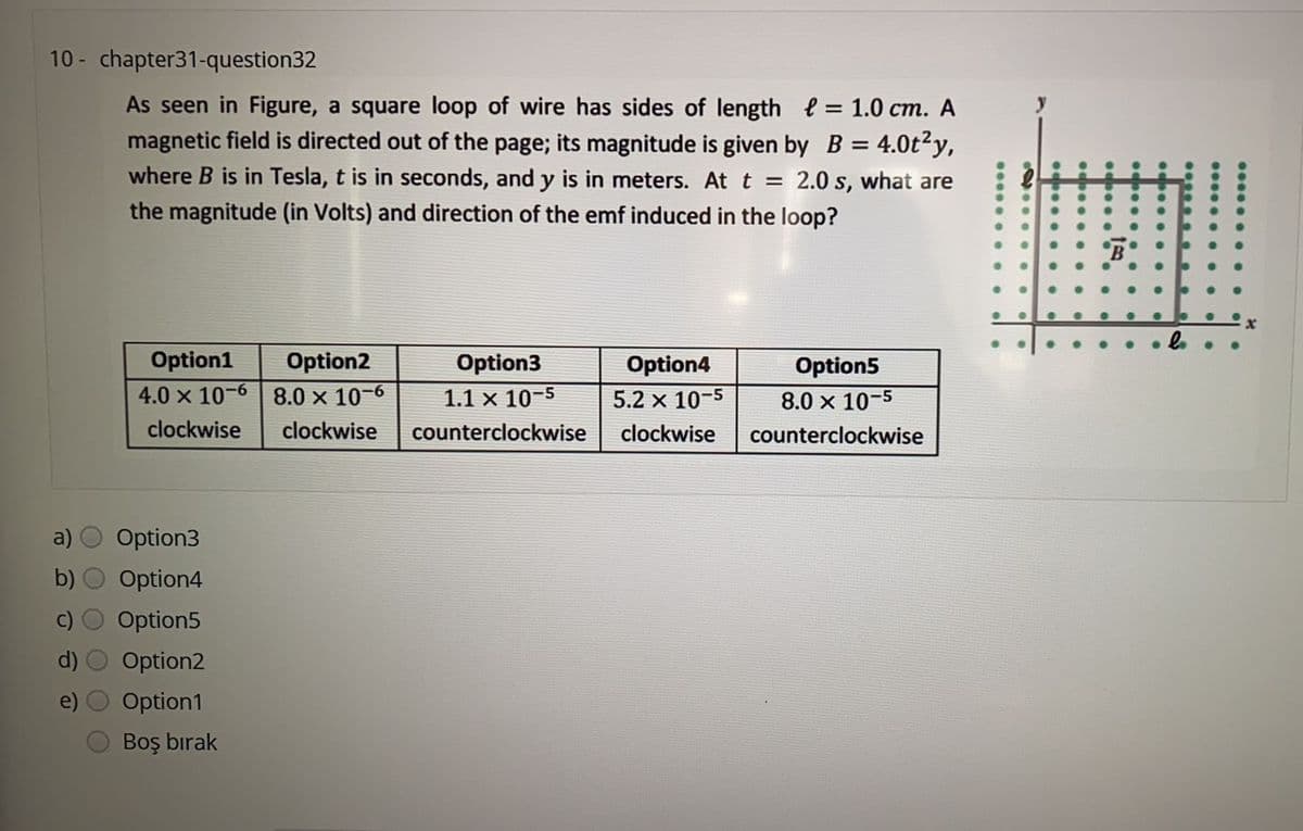 10 - chapter31-question32
As seen in Figure, a square loop of wire has sides of length e = 1.0 cm. A
magnetic field is directed out of the page; its magnitude is given by B = 4.0t²y,
where B is in Tesla, t is in seconds, and y is in meters. At t
%3D
2.0 s, what are
%3D
the magnitude (in Volts) and direction of the emf induced in the loop?
B
Option1
Option2
Option3
Option4
Option5
4.0 x 10-6 | 8.0 x 10-6
1.1 x 10-5
5.2 x 10-5
8.0 x 10-5
clockwise
clockwise
counterclockwise
clockwise
counterclockwise
a)
Option3
b)
Option4
Option5
Option2
Option1
Boş bırak
