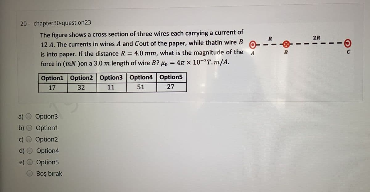 20 - chapter30-question23
1.
The figure shows a cross section of three wires each carrying a current of
2R
12 A. The currents in wires A and Cout of the paper, while thatin wire B
4.0 mm, what is the magnitude of the A
is into paper. If the distance R
%3D
force in (mN )on a 3.0 m length of wire B? µo = 4n x 10-7T.m/A.
%3D
Option1 Option2 Option3 Option4 Option5
17
32
11
51
27
a)
Option3
Option1
Option2
Option4
Option5
Boş bırak

