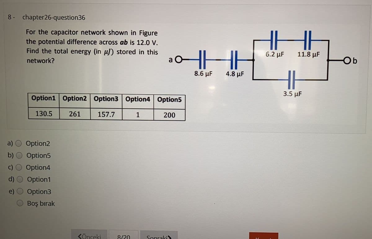 8- chapter26-question36
For the capacitor network shown in Figure
the potential difference across ab is 12.0 V.
Find the total energy (in µJ) stored in this
北
HHH
6.2 μ
11.8 µF
network?
a O
Ob
8.6 μF
4.8 μF
3.5 μΕ
Option1 Option2 Option3 Option4 Option5
130.5
261
157.7
1
200
a)
Option2
b)
Option5
Option4
Option1
Option3
Boş bırak
KÖnceki
8/20
Sopraki>
