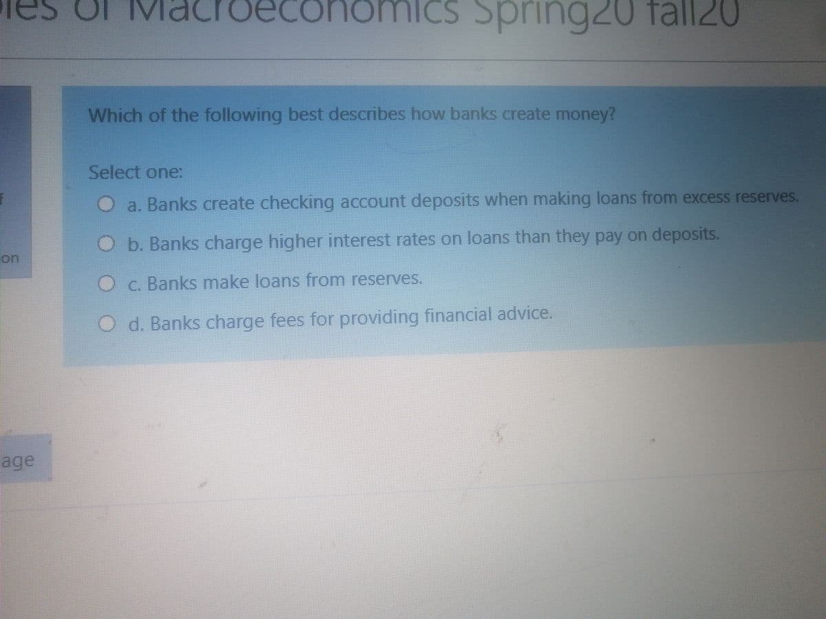 IM
deconomiCS Spring20 fall20
Which of the following best describes how banks create money?
Select one:
O a. Banks create checking account deposits when making loans from excess reserves.
b. Banks charge higher interest rates on loans than they pay on deposits.
on
Oc. Banks make loans from reserves.
O d. Banks charge fees for providing financial advice.
age
