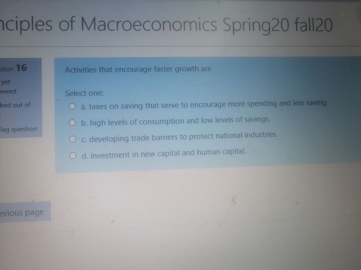 nciples of Macroeconomics Spring20 fall20
stion 16
Activities that encourage faster growth are
yet
wered
Select one:
ked out of
a. taxes on saving that serve to encourage more spending and less saving.
O b. high levels of consumption and low levels of savings.
Flag question
O c. developing trade barriers to protect national industries.
O d. investment in new capital and human capital.
evious page
