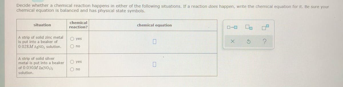 Decide whether a chemical reaction happens in either of the following situations. If a reaction does happen, write the chemical equation for it. Be sure your
chemical equation is balanced and has physical state symbols.
chemical
situation
chemical equation
reaction?
D-0
A strip of solid zinc metal
is put into a beaker of
0.028M AGNO, solution.
O yes
O no
A strip of solid silver
metal is put into a beaker
of 0.030M Zn(NO;),
O yes
O no
solution.
