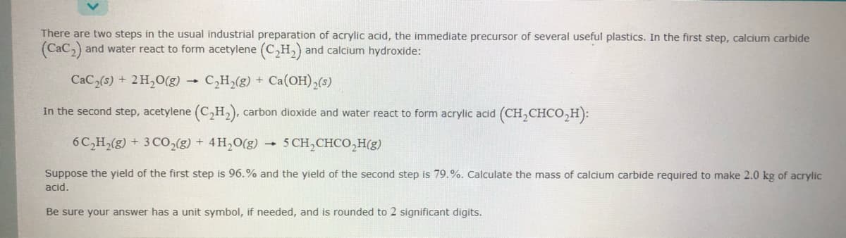 There are two steps in the usual industrial preparation of acrylic acid, the immediate precursor of several useful plastics. In the first step, calcium carbide
(Cac,) and water react to form acetylene (C,H,) and calcium hydroxide:
CaC2(s) + 2H,O(g)
C,H,(g) + Ca(OH),(s)
In the second step, acetylene (C,H), carbon dioxide and water react to form acrylic acid (CH,CHCO,H):
6C,H,(g) + 3 CO2(g) + 4H,0(g)
- 5 CH,CHCO,H(g)
Suppose the yield of the first step is 96.% and the yield of the second step is 79.%. Calculate the mass of calcium carbide required to make 2.0 kg of acrylic
acid.
Be sure your answer has a unit symbol, if needed, and is rounded to 2 significant digits.
