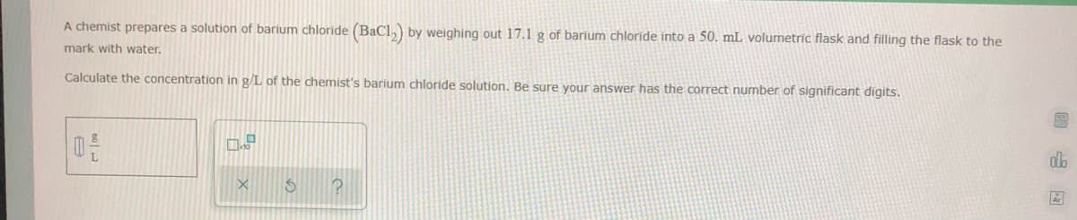 A chemist prepares a solution of barium chloride (BaCl,) by weighing out 17.1 g of barium chloride into a 50. mL volumetric flask and filling the flask to the
mark with water.
Calculate the concentration in g/L of the chemist's barium chloride solution. Be sure your answer has the correct number of significant digits.
db
