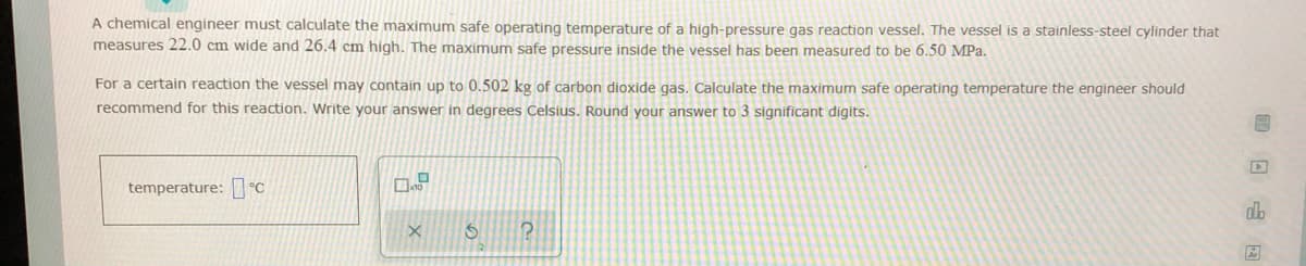 A chemical engineer must calculate the maximum safe operating temperature of a high-pressure gas reaction vessel. The vessel is a stainless-steel cylinder that
measures 22.0 cm wide and 26.4 cm high. The maximum safe pressure inside the vessel has been measured to be 6.50 MPa.
For a certain reaction the vessel may contain up to 0.502 kg of carbon dioxide gas. Calculate the maximum safe operating temperature the engineer should
recommend for this reaction. Write your answer in degrees Celsius. Round your answer to 3 significant digits.
temperature: °C
