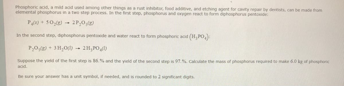 Phosphoric acid, a mild acid used among other things as a rust inhibitor, food additive, and etching agent for cavity repair by dentists, can be made from
elemental phosphorus in a two step process. In the first step, phosphorus and oxygen react to form diphosphorus pentoxide:
P4(s) + 502(g) -
2P,05(g)
In the second step, diphosphorus pentoxide and water react to form phosphoric acid (H,PO4):
P205(g) + 3 H,0(1) → 2H;PO,()
Suppose the yield of the first step is 86.% and the yield of the second step is 97.%. Calculate the mass of phosphorus required to make 6.0 kg of phosphoric
acid.
Be sure your answer has a unit symbol, if needed, and is rounded to 2 significant digits.
