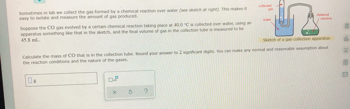 collected
Sometimes in lab we collect the gas formed by a chemical reaction over water (see sketch at right). This makes it
easy to isolate and measure the amount of gas produced.
gas
chemical
water
yreaction
Suppose the CÓ gas evolved by a certain chemical reaction taking place at 40.0 °C is collected over water, using an
apparatus something like that in the sketch, and the final volume of gas in the collection tube is measured to be
45.8 mL.
Sketch of a gas-collection apparatus
do
Calculate the mass of CO that is in the collection tube. Round your answer to 2 significant digits. You can make any normal and reasonable assumption about
the reaction conditions and the nature of the gases.
0g
