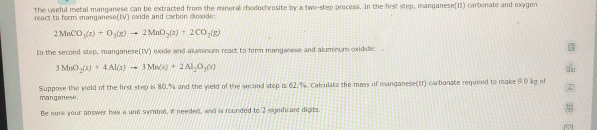 The useful metal manganese can be extracted from the mineral rhodochrosite by a two-step process. In the first step, manganese(II) carbonate and oxygen
react to form manganese(IV) oxide and carbon dioxide:
2 MNCO (s) + 0,(g) → 2 MnO,(s) + 2 CO,(g)
圖
In the second step, manganese(IV) oxide and aluminum react to form manganese and aluminum oxidide:,
3 MnO,(s) + 4 Al(s) → 3 Mn(s) + 2 Al,O,(s)
db
Suppose the yield of the first step is 80.% and the yield of the second step is 62.%. Calculate the mass of manganese(II) carbonate required to make 9:0 kg of
manganese.
Be sure your answer has a unit symbol, if needed, and is rounded to 2 significant digits.
