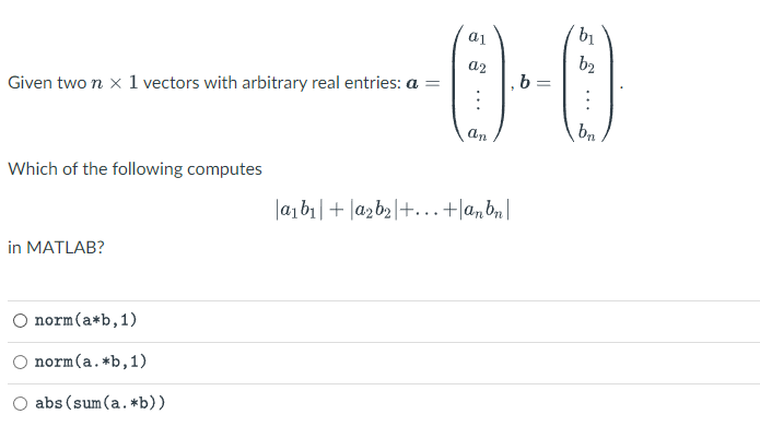 Given two n x 1 vectors with arbitrary real entries: a =
Which of the following computes
in MATLAB?
-0-0
norm (a*b, 1)
norm(a. *b, 1)
abs (sum(a. *b))
|a₁b₁| + a₂b₂+...+anbn|