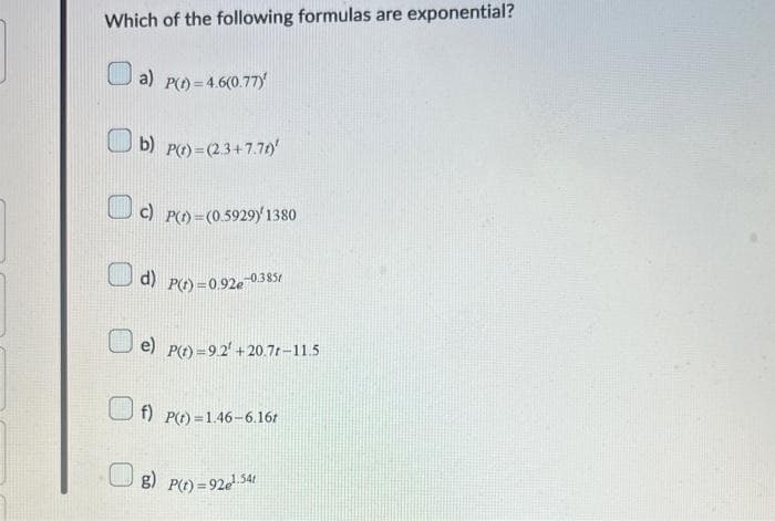 Which of the following formulas are exponential?
a)
P(t) = 4.6(0.77)
b) P(t)=(2.3+7.71)'
c) P(t)=(0.5929) 1380
d) P(t)=0.92e -0.3851
e) P(t)=9.2 +20.7t-11.5
f) P(t)=1.46-6.16t
g) P(t)=92e¹.54t