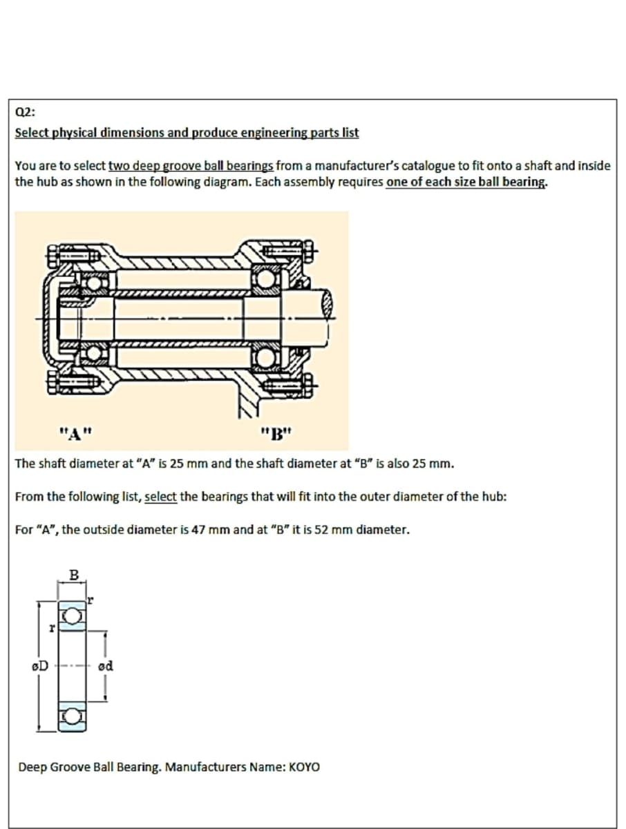 Q2:
Select physical dimensions and produce engineering parts list
You are to select two deep groove ball bearings from a manufacturer's catalogue to fit onto a shaft and inside
the hub as shown in the following diagram. Each assembly requires one of each size ball bearing.
"A"
"B"
The shaft diameter at "A" is 25 mm and the shaft diameter at "B" is also 25 mm.
From the following list, select the bearings that will fit into the outer diameter of the hub:
For "A", the outside diameter is 47 mm and at "B" it is 52 mm diameter.
B
BD
od
Deep Groove Ball Bearing. Manufacturers Name: KOYO
