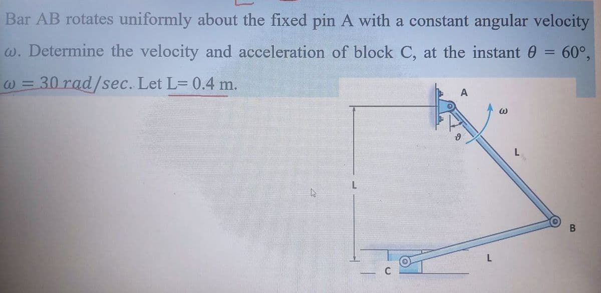 Bar AB rotates uniformly about the fixed pin A with a constant angular velocity
w. Determine the velocity and acceleration of block C, at the instant 0 = 60°,
30 rad/sec. Let L= 0.4 m.
W =
A
