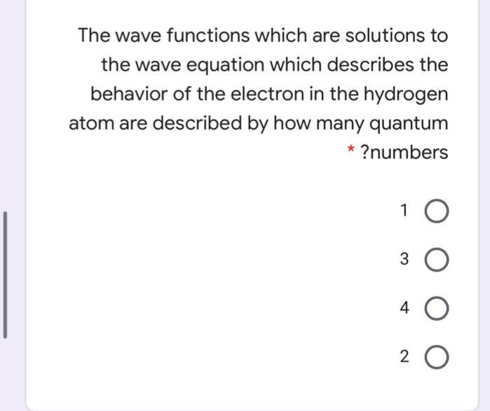 The wave functions which are solutions to
the wave equation which describes the
behavior of the electron in the hydrogen
atom are described by how many quantum
* ?numbers
1 O
3
4
2 0
