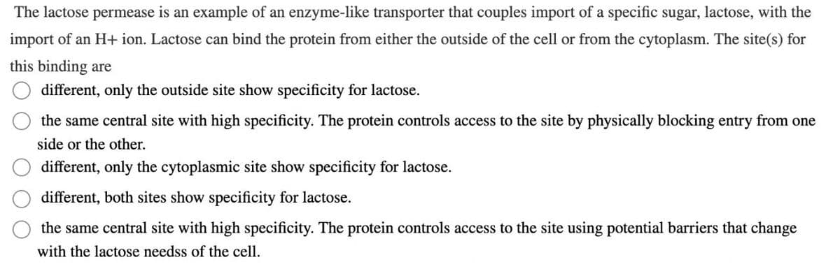 The lactose permease is an example of an enzyme-like transporter that couples import of a specific sugar, lactose, with the
import of an H+ ion. Lactose can bind the protein from either the outside of the cell or from the cytoplasm. The site(s) for
this binding are
different, only the outside site show specificity for lactose.
the same central site with high specificity. The protein controls access to the site by physically blocking entry from one
side or the other.
different, only the cytoplasmic site show specificity for lactose.
different, both sites show specificity for lactose.
the same central site with high specificity. The protein controls access to the site using potential barriers that change
with the lactose needss of the cell.
