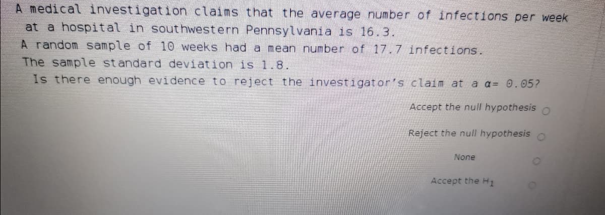 A medical investigat ion claims that the average number of infections per week
at a hospital in sout hwestern Pennsylvania is 16.3.
A random sample of 10 weeks had a mean number of 17.7 infections.
The sample standard deviation is 1.8.
Is there enough evidence to reject the investigator's claim at a a= 0.05?
Accept the null hypothesis
Reject the null hypothesis
None
Accept the H1
