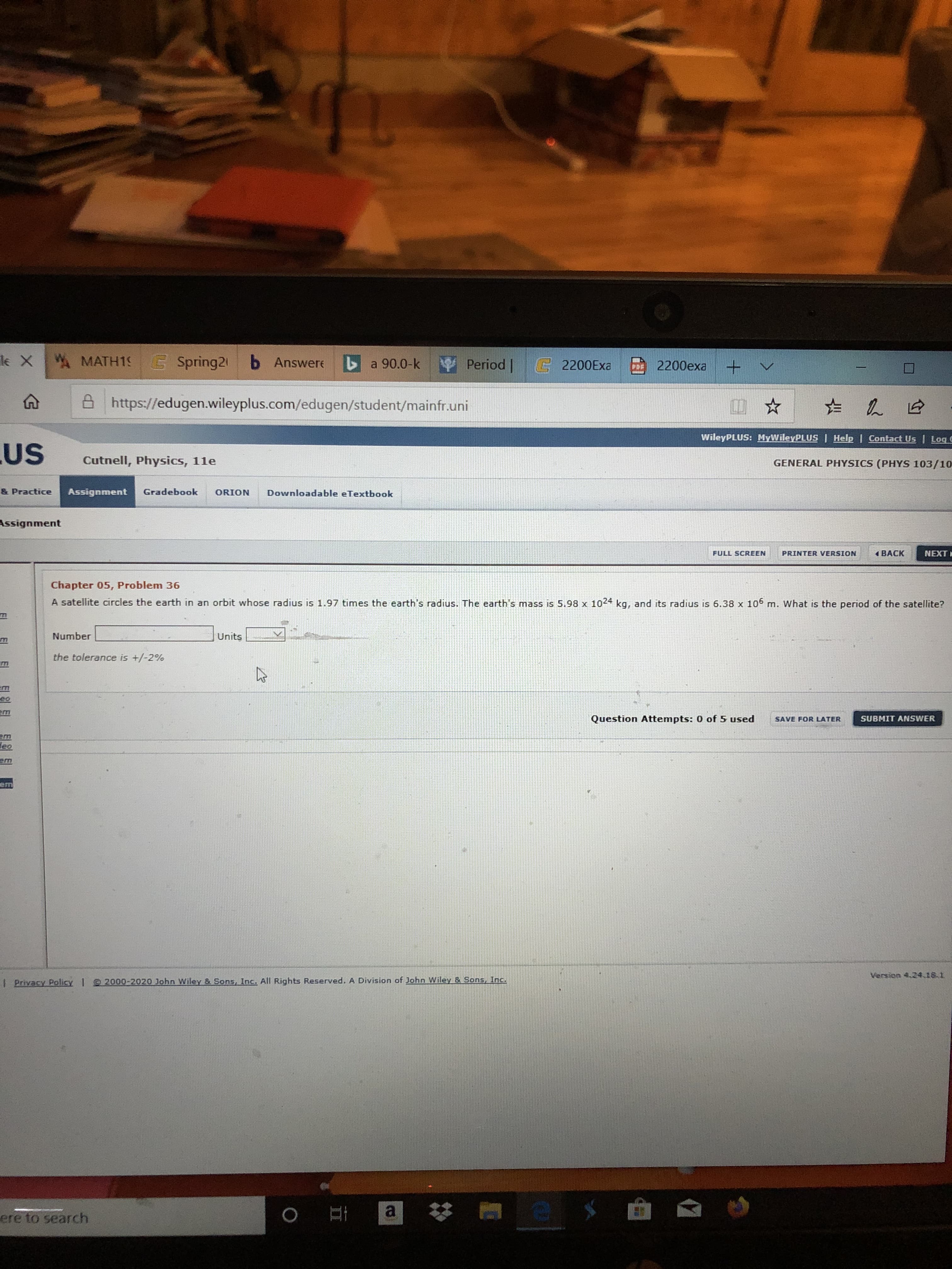 W MATH19 C
le X
Spring21 b Answere
Period |
a 90.0-k
E2200EXA
2200exa
PDE
8 https://edugen.wileyplus.com/edugen/student/mainfr.uni
WileyPLUS: MyWileyPLUS
| Help | Contact Us | Log C
US
Cutnell, Physics, 11e
GENERAL PHYSICS (PHYS 103/10
Gradebook
& Practice
Assignment
Downloadable eTextbook
ORION
Assignment
NEXT
1 BACK
PRINTER VERSION
FULL SCREEN
Chapter 05, Problem 36
A satellite circles the earth in an orbit whose radius is 1.97 times the earth's radius. The earth's mass is 5.98 x 1024 kg, and its radius is 6.38 x 106 m. What is the period of the satellite?
Number
Units
the tolerance is +/-2%
eo
Question Attempts: 0 of 5 used
SUBMIT ANSWER
SAVE FOR LATER
leo
em
Version 4.24.18.1
I Privacy Policy 1 2000-2020 John Wiley & Sons, Inc. All Rights Reserved. A Division of John Wiley & Sons, Inc.
ere to search
