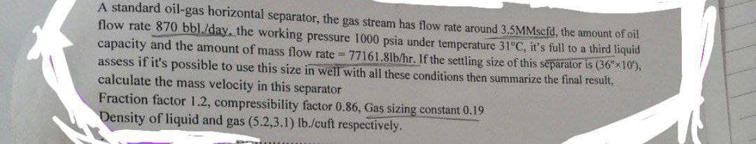 A standard oil-gas horizontal separator, the gas stream has flow rate around 3.5MMscfd, the amount of oil
flow rate 870 bbl./day, the working pressure 1000 psia under temperature 31°C, it's full to a third liquid
capacity and the amount of mass flow rate=77161.81b/hr. If the settling size of this separator is (36*10'),
assess if it's possible to use this size in well with all these conditions then summarize the final result,
calculate the mass velocity in this separator
Fraction factor 1.2, compressibility factor 0.86, Gas sizing constant 0.19
Density of liquid and gas (5.2,3.1) lb./cuft respectively.