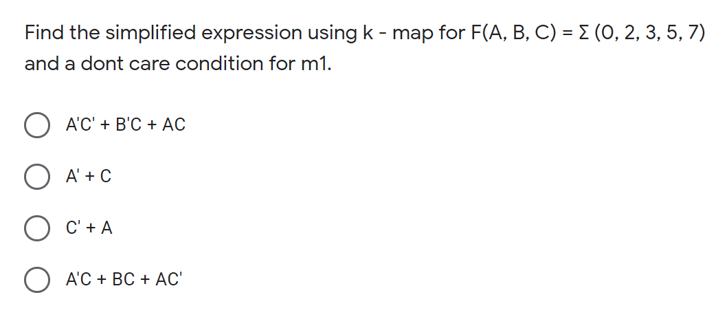 Find the simplified expression using k - map for F(A, B, C) = E (0, 2, 3, 5, 7)
and a dont care condition for m1.
A'C' + B'C + AC
A' + C
C' + A
O A'C + BC + AC'
