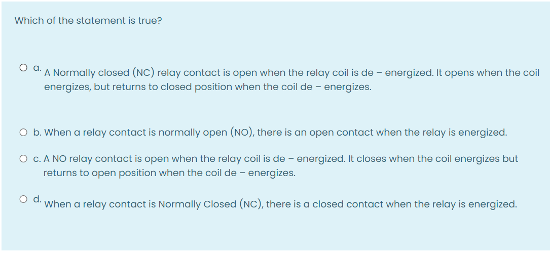 Which of the statement is true?
A Normally closed (NC) relay contact is open when the relay coil is de – energized. It opens when the coil
energizes, but returns to closed position when the coil de – energizes.
O b. When a relay contact is normally open (NO), there is an open contact when the relay is energized.
O c. A NO relay contact is open when the relay coil is de – energized. It closes when the coil energizes but
returns to open position when the coil de – energizes.
d.
When a relay contact is Normally Closed (NC), there is a closed contact when the relay is energized.

