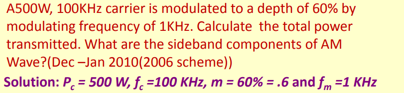 A500W, 100KHZ carrier is modulated to a depth of 60% by
modulating frequency of 1KHZ. Calculate the total power
transmitted. What are the sideband components of AM
Wave?(Dec -Jan 2010(2006 scheme))
Solution: P. = 500 W, f. =100 KHz, m = 60% =.6 and fm =1 KHz
%3D
