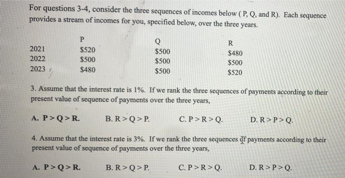 For questions 3-4, consider the three sequences of incomes below ( P, Q, and R). Each sequence
provides a stream of incomes for you, specified below, over the three years.
Q
R
2021
$520
$500
$480
2022
$500
$500
$500
2023
$480
$500
$520
3. Assume that the interest rate is 1%. If we rank the three sequences of payments according to their
present value of sequence of payments over the three years,
A. P>Q>R.
B. R>Q>P.
C. P>R>Q.
D. R>P>Q.
4. Assume that the interest rate is 3%. If we rank the three sequences df payments according to their
present value of sequence of payments over the three years,
A. P>Q>R.
B. R>Q>P.
C. P>R>Q.
D. R >P>Q.
