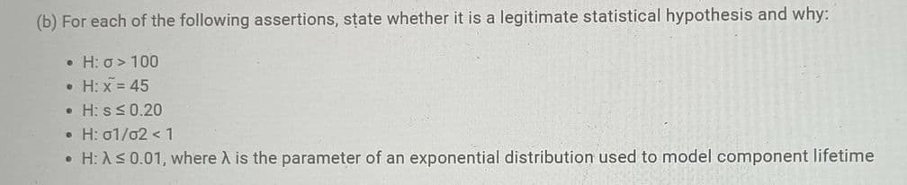 (b) For each of the following assertions, state whether it is a legitimate statistical hypothesis and why:
• H: o> 100
• H: x = 45
• H: sS0.20
• H: 01/02 < 1
• H: AS 0.01, where A is the parameter of an exponential distribution used to model component lifetime
