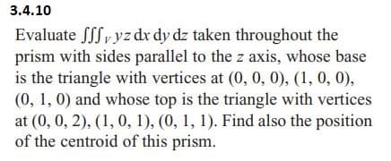3.4.10
Evaluate Sffy yz dx dy dz taken throughout the
prism with sides parallel to the z axis, whose base
is the triangle with vertices at (0, 0, 0), (1, 0, 0),
(0, 1, 0) and whose top is the triangle with vertices
at (0, 0, 2), (1, 0, 1), (0, 1, 1). Find also the position
of the centroid of this prism.