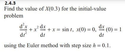2.4.3
Find the value of X(0.3) for the initial-value
problem
„2 dx
+ x = sint, x(0) = 0, dx (0) = 1
di²
dt
dt
using the Euler method with step size h = 0.1.