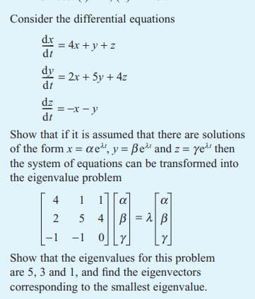 Consider the differential equations
d.x
dt
= 4x+y+z
dy = 2x + 5y + 4z
= -x-y
Show that if it is assumed that there are solutions
of the form x = ae¹, y = ße^ and z = ye¹ then
the system of equations can be transformed into
the eigenvalue problem
4
1
α
α
2 5 4 BAB
32
-1 -1
Show that the eigenvalues for this problem
are 5, 3 and 1, and find the eigenvectors
corresponding to the smallest eigenvalue.
ele ele ele
dz
dt