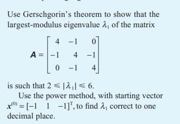 Use Gerschgorin's theorem to show that the
largest-modulus eigenvalue A, of the matrix
4
-1
A = -1
4 -1
0-1
is such that 2|2₁| ≤ 6.
Use the power method, with starting vector
[-1 1-1], to find 2, correct to one
decimal place.