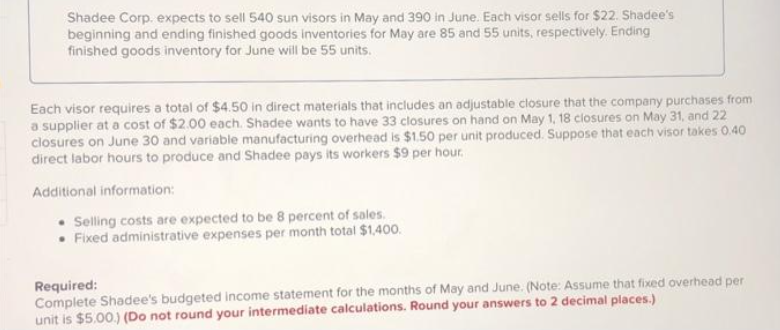 Shadee Corp. expects to sell 540 sun visors in May and 390 in June. Each visor sells for $22. Shadee's
beginning and ending finished goods inventories for May are 85 and 55 units, respectively. Ending
finished goods inventory for June will be 55 units.
Each visor requires a total of $450 in direct materials that includes an adjustable closure that the company purchases from
a supplier at a cost of $2.00 each. Shadee wants to have 33 closures on hand on May 1, 18 closures on May 31, and 22
closures on June 30 and variable manufacturing overhead is $1.50 per unit produced. Suppose that each visor takes 0.40
direct labor hours to produce and Shadee pays its workers $9 per hour.
Additional information:
• Selling costs are expected to be 8 percent of sales.
Fixed administrative expenses per month total $1,400.
Required:
Complete Shadee's budgeted income statement for the months of May and June. (Note: Assume that fixed overhead per
unit is $5.00.) (Do not round your intermediate calculations. Round your answers to 2 decimal places.)
