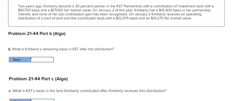 Two years ago, Kimberly became a 30 percent partner in the KST Partnership with a contribution of investment land with a
$10,750 basis and a $17,050 fair market value. On January 2 of this year, Kimberly has a $15,900 basis in her partnership
interest, and none of her pre-contribution gain has been recognized. On January 2 Kimberly receives an operating
distribution of a tract of land (not the contributed land) with a Š12,975 basis and an $19,275 fair market value.
Problem 21-44 Part b (Algo)
b. What is Kimberly's remaining basis in KST after the distribution?
Basis
Problem 21-44 Part c (Algo)
c. What is KST's basis in the land Kimberly contributed after Kimberly receives this distribution?
