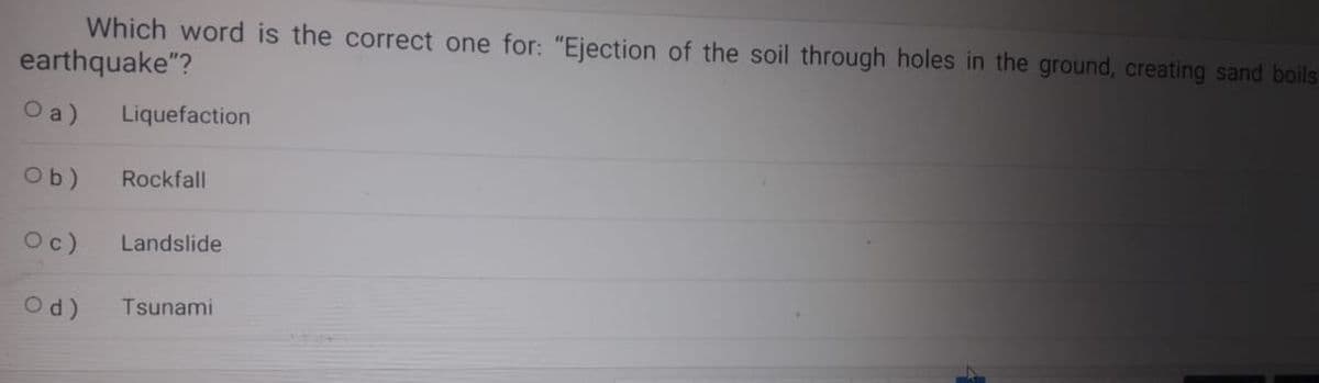 Which word is the correct one for: "Ejection of the soil through holes in the ground, creating sand boils
earthquake"?
O a)
Liquefaction
Ob)
Rockfall
Oc) Landslide
Od) Tsunami