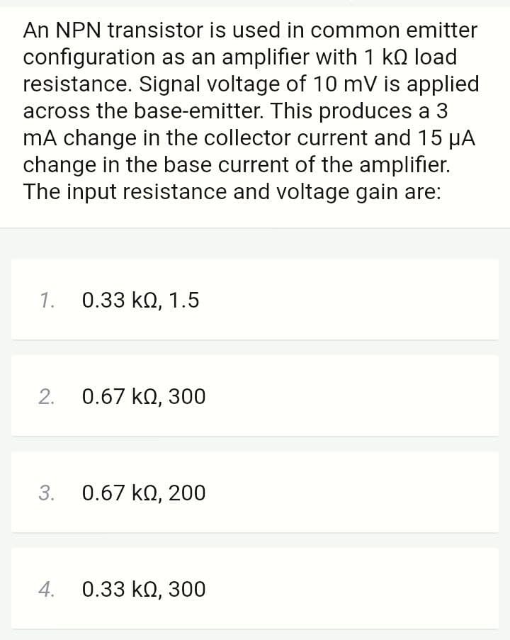 An NPN transistor is used in common emitter
configuration as an amplifier with 1 kQ load
resistance. Signal voltage of 10 mV is applied
across the base-emitter. This produces a 3
mA change in the collector current and 15 HA
change in the base current of the amplifier.
The input resistance and voltage gain are:
1. 0.33 kQ, 1.5
2.
0.67 kQ, 300
3.
0.67 kQ, 200
4.
0.33 ΚΩ, 300
