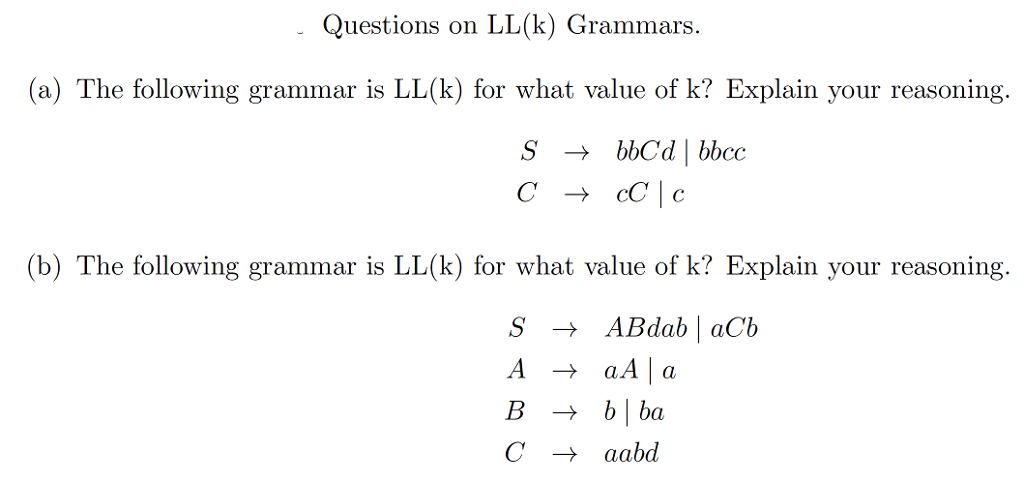 Questions on LL(k) Grammars.
(a) The following grammar is LL(k) for what value of k? Explain your reasoning.
S
+ bbC'd | bbcc
+ cC | c
(b) The following grammar is LL(k) for what value of k? Explain your reasoning.
S → ABdab | aCb
+ aA |a
→ b| ba
A
В
aabd
