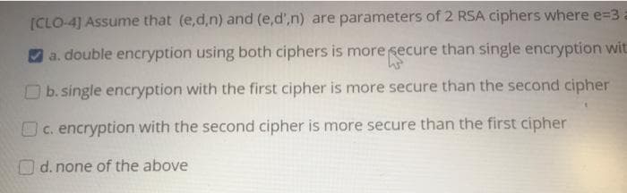 [CLO-4] Assume that (e,d,n) and (e,d',n) are parameters of 2 RSA ciphers where e=3.
a. double encryption using both ciphers is more secure than single encryption wit
O b. single encryption with the first cipher is more secure than the second cipher
c. encryption with the second cipher is more secure than the first cipher
O d. none of the above
