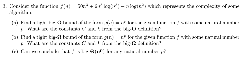 3. Consider the function f(n) = 50n³ + 6n³ log(n³) – n log(n²) which represents the complexity of some
algorithm.
(a) Find a tight big-O bound of the form g(n) = nº for the given function f with some natural number
p. What are the constants C and k from the big-O definition?
(b) Find a tight big-N bound of the form g(n) = nº for the given function f with some natural number
p. What are the constants C and k from the big-N definition?
(c) Can we conclude that f is big-O(nP) for any natural number p?
