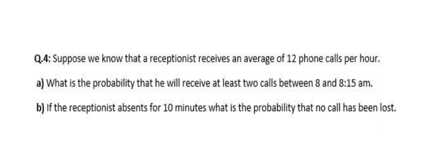 Q.4: Suppose we know that a receptionist receives an average of 12 phone calls per hour.
a) What is the probability that he will receive at least two calls between 8 and 8:15 am.
b) If the receptionist absents for 10 minutes what is the probability that no call has been lost.
