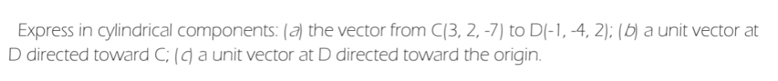 Express in cylindrical components: (a) the vector from C(3, 2, -7) to D(-1, -4, 2); (b) a unit vector at
D directed toward C; () a unit vector at D directed toward the origin.
