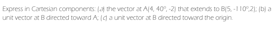 Express in Cartesian components: (a) the vector at A(4, 40°, -2) that extends to B(5, -110°,2); (b) a
unit vector at B directed toward A; () aunit vector at B directed toward the origin.
