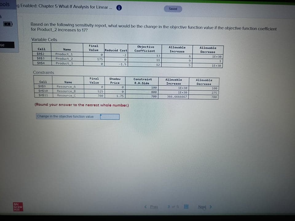 ools
g Enabled: Chapter 5 What-If Analysis for Linear . 6
Saved
Based on the following sensitivity report, what would be the change in the objective function value if the objective function coefficient
for Product_2 increases to 17?
Variable Cells
se
Final
Objective
Coefficient
Cell
Allowable
Allowable
Name
Value
Reduced Cost
Increase
Decrease
$B$2
$B$3
$B$4
Product_1
Product 2
-2
13
6.
1E+30
175
11
6.
1
Product_3
-1.5
12
1E+30
Constraints
Final
Shadow
Constraint
Allowable
Allowable
Cell
Name
Value
Price
R.H.Side
Increase
Decrease
SH$9
SH$10
SH$11
Resource A
Resource B
Resource C
100
1E+30
100
525
800
1E+30
275
700
1.75
700
366.6666667
700
(Round your answer to the nearest whole number.)
Change in the objective function value
Mc
Graw
Hill
< Prev
3 of 5
Neg >
