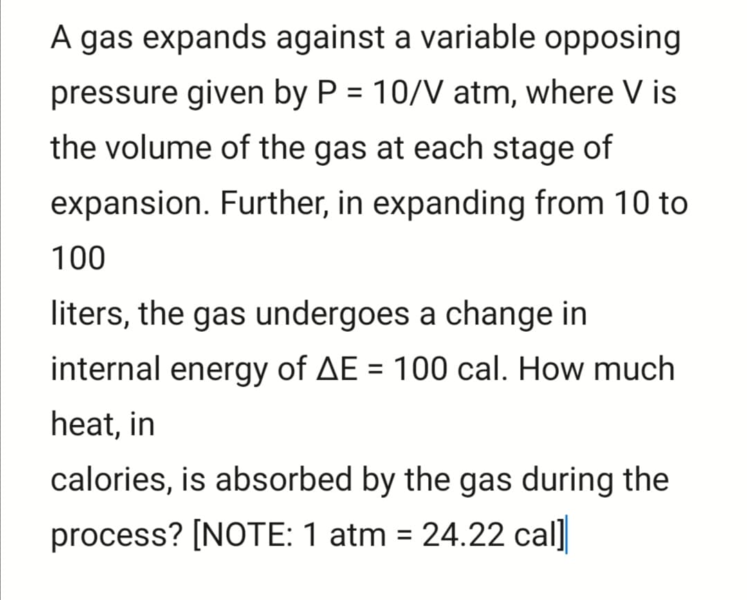 A gas expands against a variable opposing
pressure given by P = 10/V atm, where V is
the volume of the gas at each stage of
expansion. Further, in expanding from 10 to
100
liters, the gas undergoes a change in
internal energy of AE = 100 cal. How much
heat, in
calories, is absorbed by the gas during the
process? [NOTE: 1 atm = 24.22 cal]
%3D
