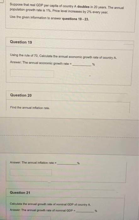 Suppose that real GDP per capita of country A doubles in 20 years. The annual
population growth rate is 1%. Price level increases by 2% every year.
Use the given information to answer questions 19-23.
Question 19
Using the rule of 70, Calculate the annual economic growth rate of country A
Answer: The annual economic growth rate
Question 20
Find the annual inflation rate.
Answer: The annual inflation rate=
Question 21
Calculate the annual growth rate of nominal GDP of country A.
Answer: The annual growth rate of nominal GDP-