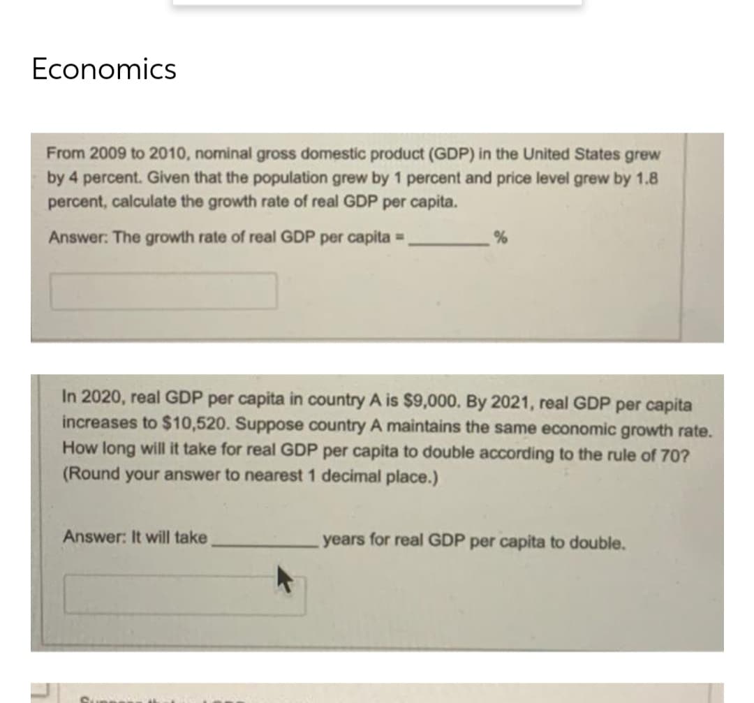 Economics
From 2009 to 2010, nominal gross domestic product (GDP) in the United States grew
by 4 percent. Given that the population grew by 1 percent and price level grew by 1.8
percent, calculate the growth rate of real GDP per capita.
%
Answer: The growth rate of real GDP per capita =
In 2020, real GDP per capita in country A is $9,000. By 2021, real GDP per capita
increases to $10,520. Suppose country A maintains the same economic growth rate.
How long will it take for real GDP per capita to double according to the rule of 70?
(Round your answer to nearest 1 decimal place.)
Answer: It will take
years for real GDP per capita to double.