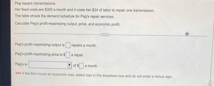 Peg repairs transmissions.
Her fixed costs are $300 a month and it costs her $24 of labor to repair one transmission.
The table shows the demand schedule for Peg's repair services.
Calculate Peg's profit-maximizing output, price, and economic profit.
CI
Peg's profit-maximizing output is
repairs a month.
Peg's profit-maximizing price is $a repair.
Peg's is
of $a month.
>>> If the firm incurs an economic loss, select loss in the dropdown box and do not enter a minus sign.