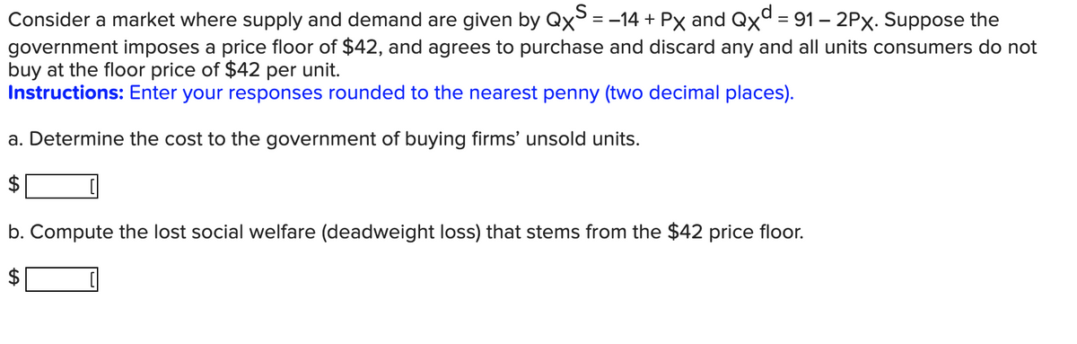 Consider a market where supply and demand are given by QxS = −14 + Px and Qxd = 91 - 2Px. Suppose the
government imposes a price floor of $42, and agrees to purchase and discard any and all units consumers do not
buy at the floor price of $42 per unit.
Instructions: Enter your responses rounded to the nearest penny (two decimal places).
a. Determine the cost to the government of buying firms' unsold units.
b. Compute the lost social welfare (deadweight loss) that stems from the $42 price floor.
LA
LA